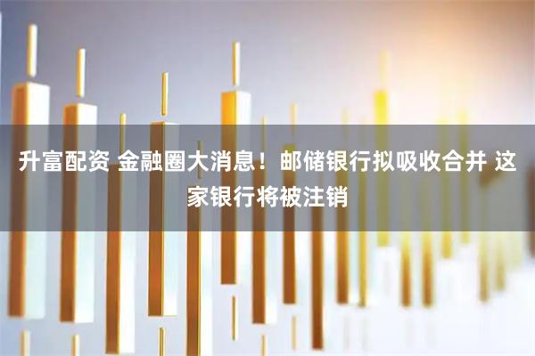 升富配资 金融圈大消息！邮储银行拟吸收合并 这家银行将被注销