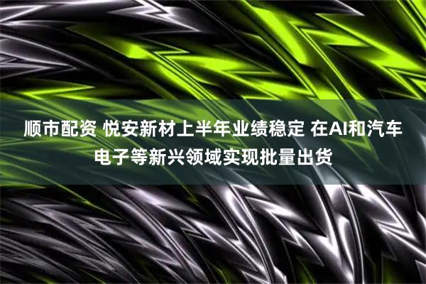顺市配资 悦安新材上半年业绩稳定 在AI和汽车电子等新兴领域实现批量出货