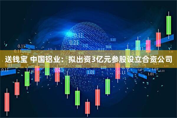 送钱宝 中国铝业：拟出资3亿元参股设立合资公司