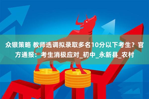众银策略 教师选调拟录取多名10分以下考生？官方通报：考生消极应对_初中_永新县_农村
