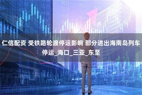 仁信配资 受铁路轮渡停运影响 部分进出海南岛列车停运_海口_三亚_东至