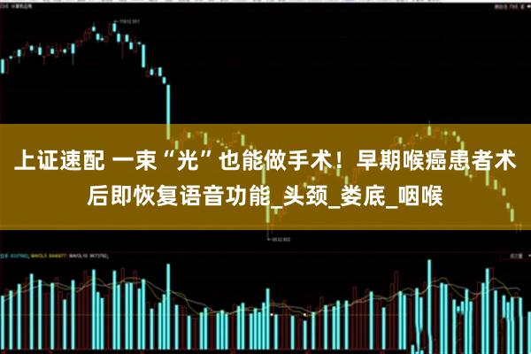 上证速配 一束“光”也能做手术！早期喉癌患者术后即恢复语音功能_头颈_娄底_咽喉