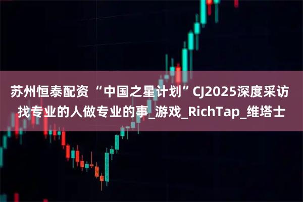 苏州恒泰配资 “中国之星计划”CJ2025深度采访 找专业的人做专业的事_游戏_RichTap_维塔士