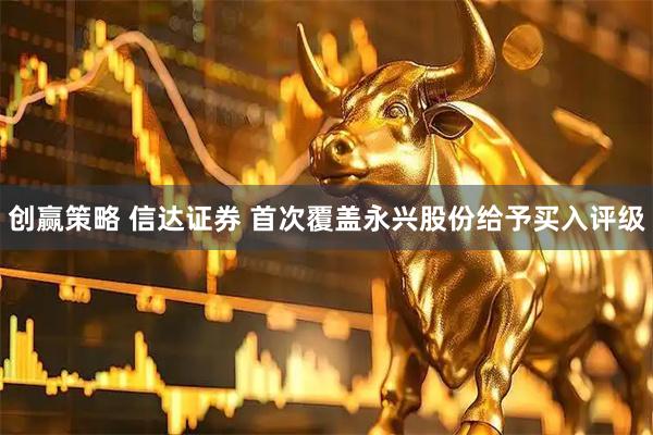 创赢策略 信达证券 首次覆盖永兴股份给予买入评级