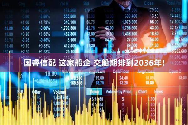 国睿信配 这家船企 交船期排到2036年!
