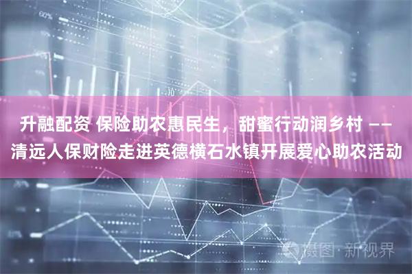 升融配资 保险助农惠民生，甜蜜行动润乡村 ——清远人保财险走进英德横石水镇开展爱心助农活动