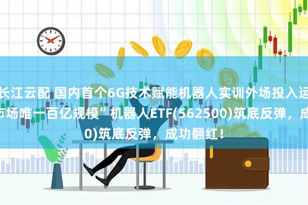 长江云配 国内首个6G技术赋能机器人实训外场投入运行!“全市场唯一百亿规模”机器人ETF(562500)筑底反弹，成功翻红！