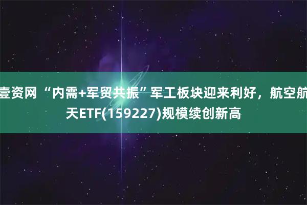 壹资网 “内需+军贸共振”军工板块迎来利好，航空航天ETF(159227)规模续创新高