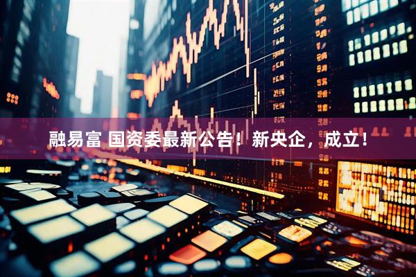 融易富 国资委最新公告！新央企，成立！