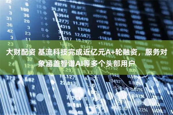 大财配资 基流科技完成近亿元A+轮融资，服务对象涵盖智谱AI等多个头部用户