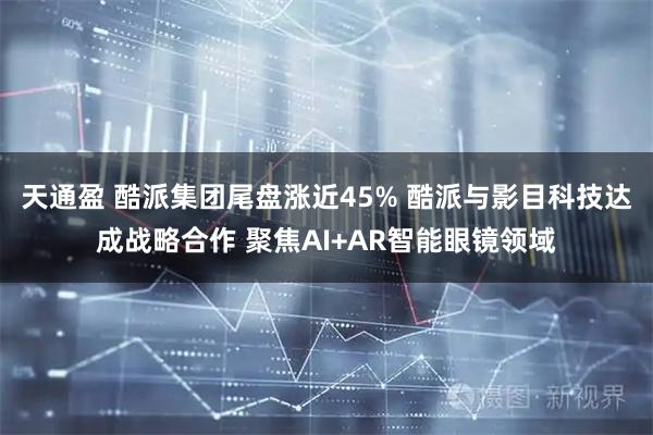 天通盈 酷派集团尾盘涨近45% 酷派与影目科技达成战略合作 聚焦AI+AR智能眼镜领域