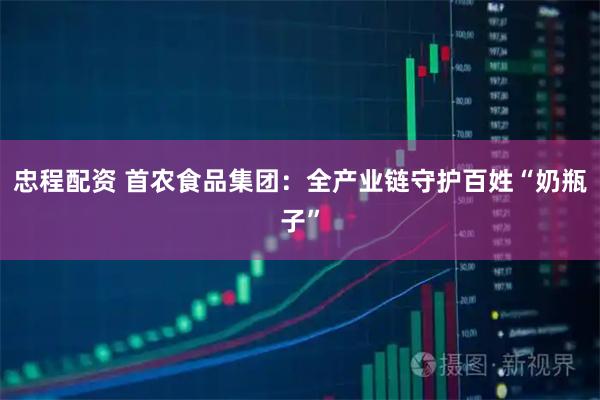 忠程配资 首农食品集团：全产业链守护百姓“奶瓶子”
