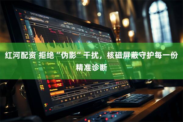 红河配资 拒绝“伪影”干扰，核磁屏蔽守护每一份精准诊断