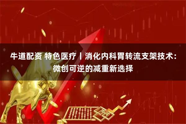牛道配资 特色医疗丨消化内科胃转流支架技术：微创可逆的减重新选择