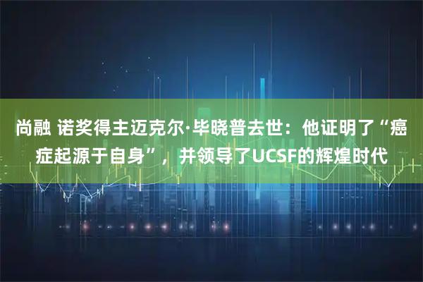 尚融 诺奖得主迈克尔·毕晓普去世：他证明了“癌症起源于自身”，并领导了UCSF的辉煌时代