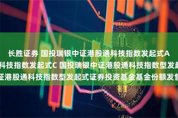 长胜证券 国投瑞银中证港股通科技指数发起式A,国投瑞银中证港股通科技指数发起式C 国投瑞银中证港股通科技指数型发起式证券投资基金基金份额发售公告