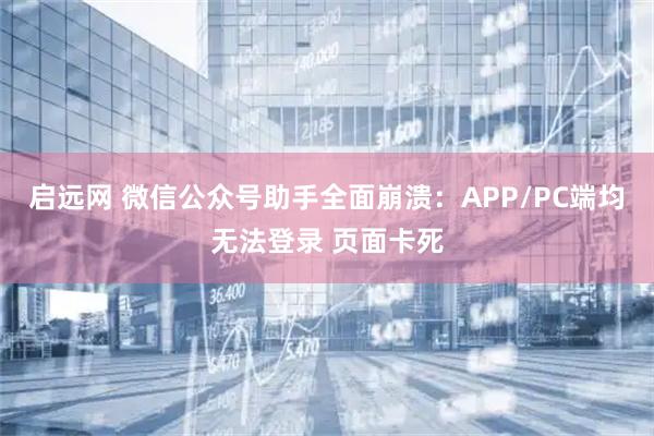 启远网 微信公众号助手全面崩溃：APP/PC端均无法登录 页面卡死