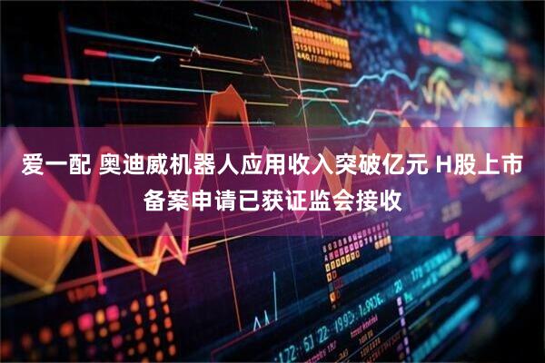 爱一配 奥迪威机器人应用收入突破亿元 H股上市备案申请已获证监会接收