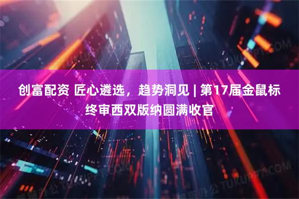 创富配资 匠心遴选，趋势洞见 | 第17届金鼠标终审西双版纳圆满收官