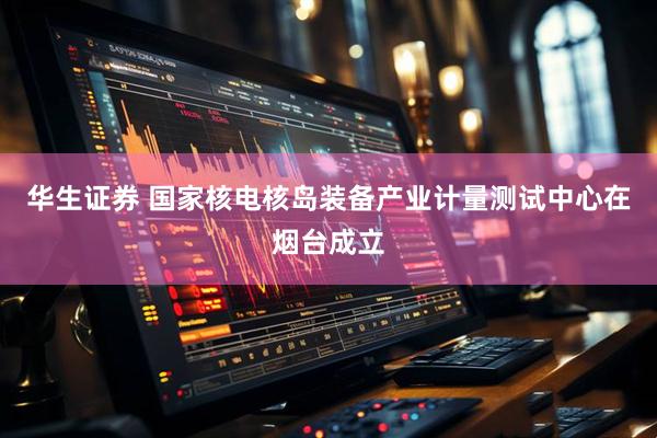 华生证券 国家核电核岛装备产业计量测试中心在烟台成立