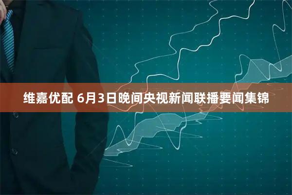 维嘉优配 6月3日晚间央视新闻联播要闻集锦