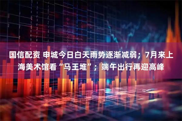 国信配资 申城今日白天雨势逐渐减弱；7月来上海美术馆看“马王堆”；端午出行再迎高峰