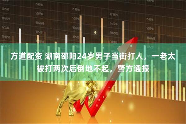 方道配资 湖南邵阳24岁男子当街打人，一老太被打两次后倒地不起，警方通报