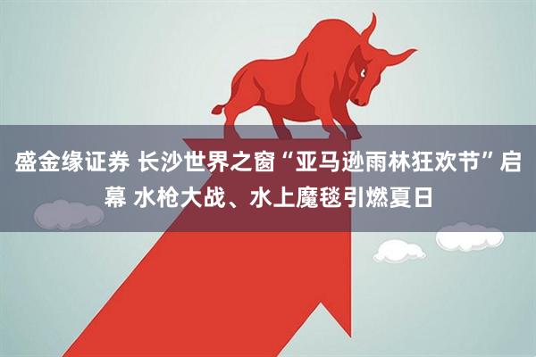 盛金缘证券 长沙世界之窗“亚马逊雨林狂欢节”启幕 水枪大战、水上魔毯引燃夏日