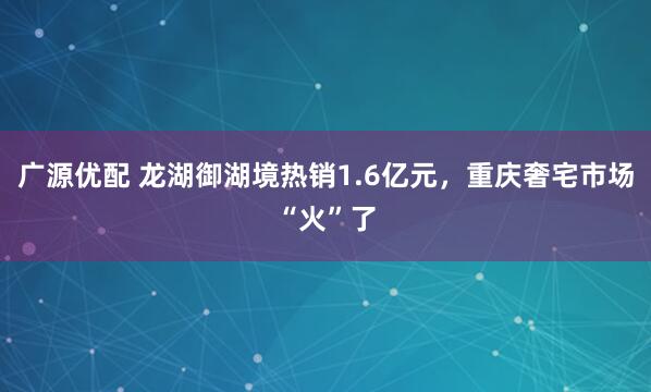 广源优配 龙湖御湖境热销1.6亿元，重庆奢宅市场“火”了