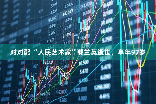 对对配 “人民艺术家”郭兰英逝世，享年97岁
