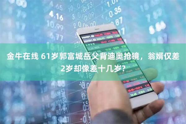 金牛在线 61岁郭富城岳父背迪奥抢镜，翁婿仅差2岁却像差十几岁?