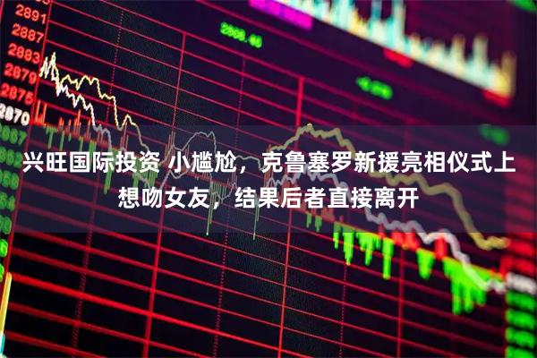 兴旺国际投资 小尴尬，克鲁塞罗新援亮相仪式上想吻女友，结果后者直接离开