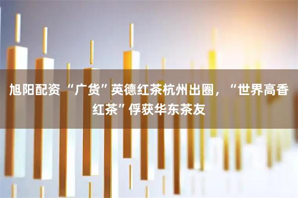 旭阳配资 “广货”英德红茶杭州出圈，“世界高香红茶”俘获华东茶友