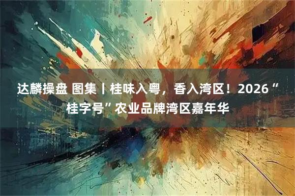 达麟操盘 图集丨桂味入粤，香入湾区！2026“桂字号”农业品牌湾区嘉年华