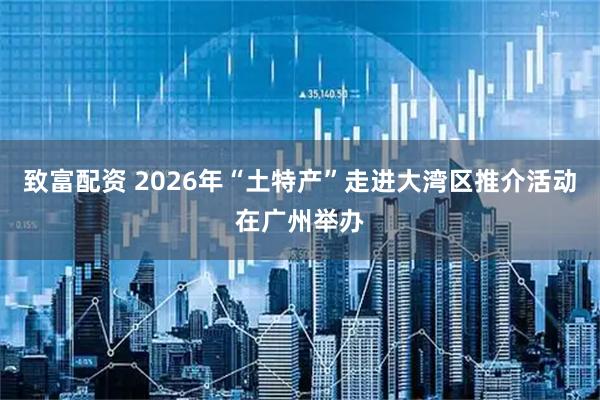致富配资 2026年“土特产”走进大湾区推介活动在广州举办
