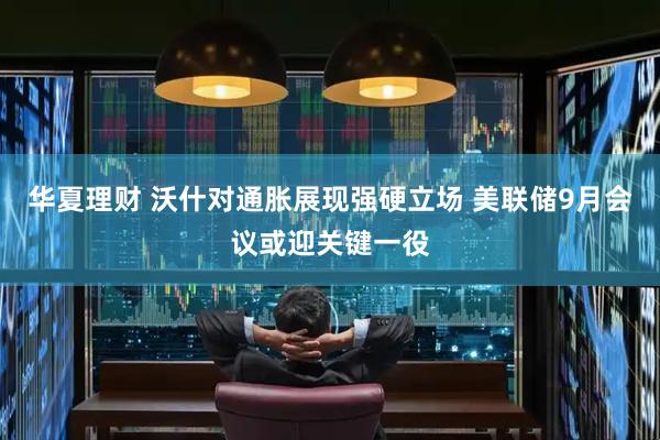 华夏理财 沃什对通胀展现强硬立场 美联储9月会议或迎关键一役