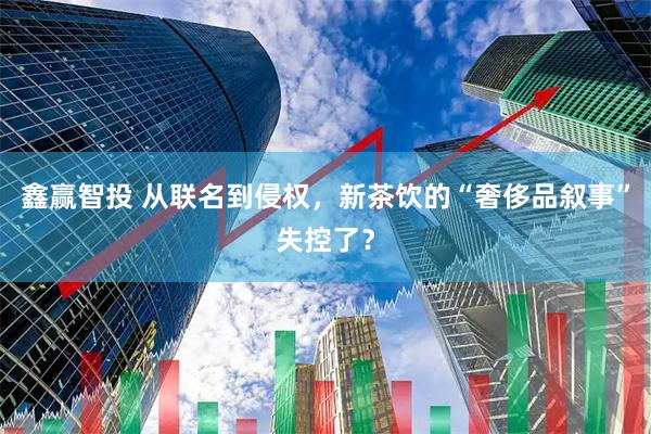 鑫赢智投 从联名到侵权，新茶饮的“奢侈品叙事”失控了？